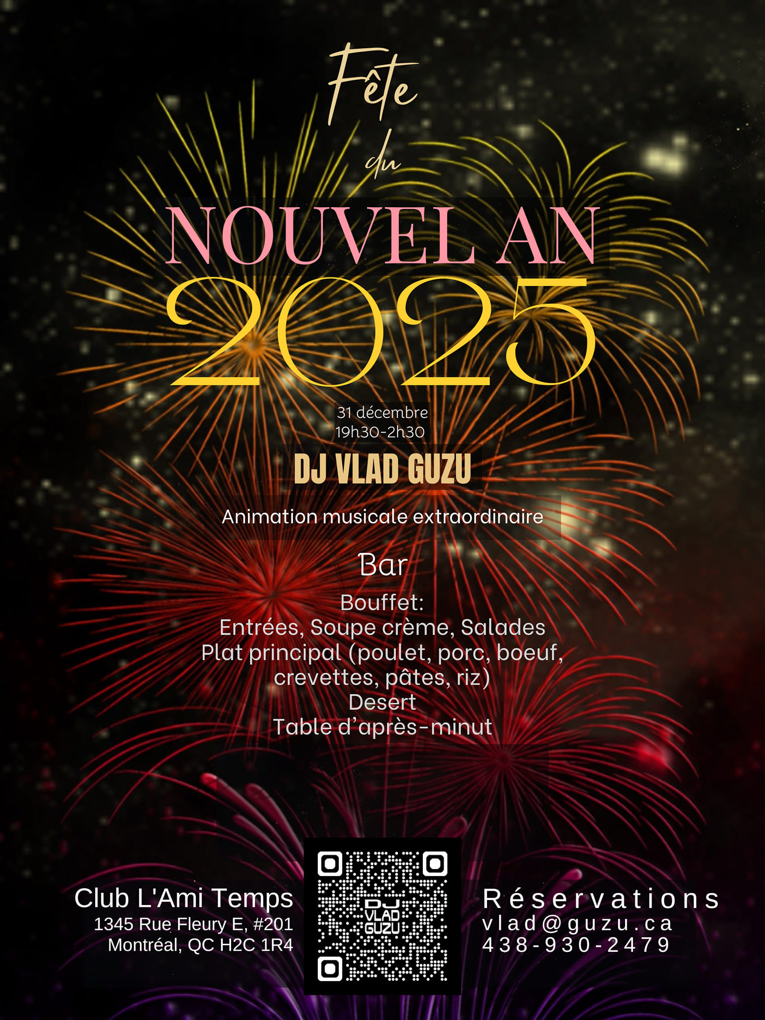 Fête du NOUVEL AN
31 décembre
19h30-2h30
Club L'Ami Temps
1345 Rue Fleury E, #201
Montréal, QC H2C 1R4
Animation musicale extraordinaire avec DJ VLAD GUZU
Bar ouvert (boissons avec et sans alcool, cocktails, vin, bière, jus, liqueurs, tisanes, café)
Bouffet:
Entrées, Soupe crème, Salades
Plat principal (poulet, porc, boeuf,
crevettes, pâtes, riz)
Desert
Table de minut
Coupe de vin pétillant à minuit

Tarifs promotionnels pour une période limitée:
150$ / adulte
110$ / adolescent (12 à 17 ans)
50$ / enfant (3 à 11 ans)
Reservations:
vlad@guzu.ca
438-930-2478
https://DJVlad.Guzu.ca/fr/evenements